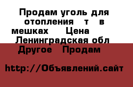 Продам уголь для отопления 4 т , в мешках   › Цена ­ 300 - Ленинградская обл. Другое » Продам   